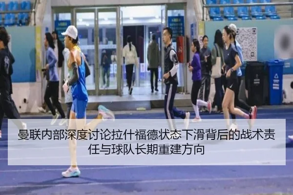 曼联内部深度讨论拉什福德状态下滑背后的战术责任与球队长期重建方向